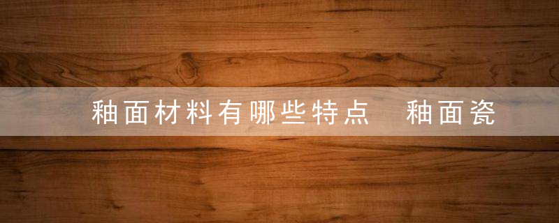 釉面材料有哪些特点 釉面瓷砖的特点有什么